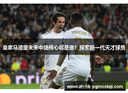 皇家马德里未来中场核心将是谁？探索新一代天才球员