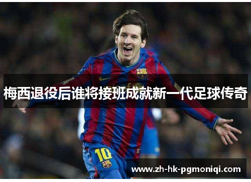 梅西退役后谁将接班成就新一代足球传奇 梅西退役后谁将接班成就新一代足球传奇