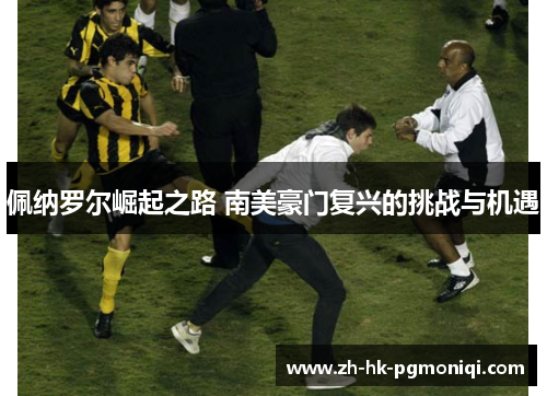 佩纳罗尔崛起之路 南美豪门复兴的挑战与机遇 佩纳罗尔崛起之路 南美豪门复兴的挑战与机遇