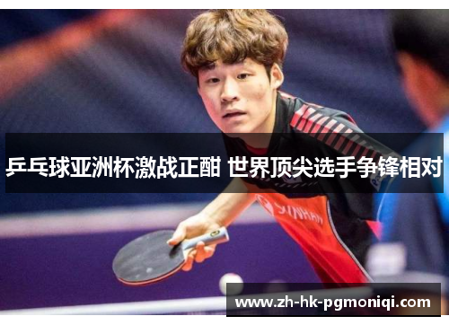 乒乓球亚洲杯激战正酣 世界顶尖选手争锋相对