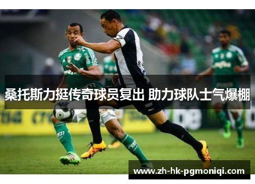 桑托斯力挺传奇球员复出 助力球队士气爆棚 桑托斯力挺传奇球员复出 助力球队士气爆棚