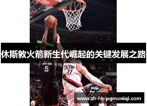 休斯敦火箭新生代崛起的关键发展之路 休斯敦火箭新生代崛起的关键发展之路