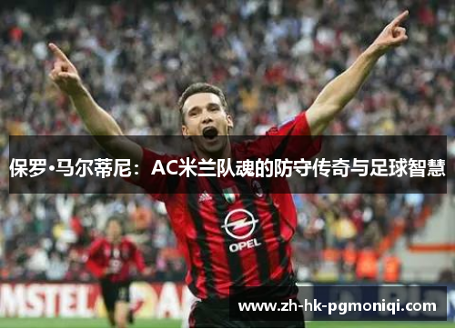 保罗·马尔蒂尼:AC米兰队魂的防守传奇与足球智慧 保罗·马尔蒂尼:AC米兰队魂的防守传奇与足球智慧