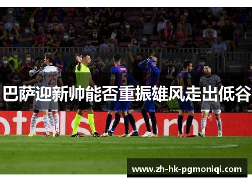 巴萨迎新帅能否重振雄风走出低谷 巴萨迎新帅能否重振雄风走出低谷
