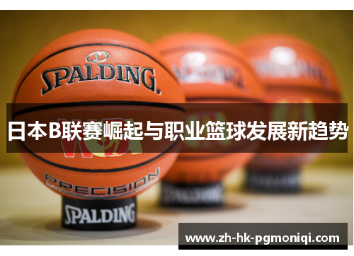 日本B联赛崛起与职业篮球发展新趋势 日本B联赛崛起与职业篮球发展新趋势