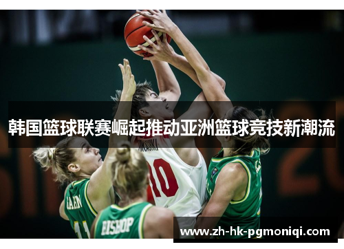 韩国篮球联赛崛起推动亚洲篮球竞技新潮流 韩国篮球联赛崛起推动亚洲篮球竞技新潮流