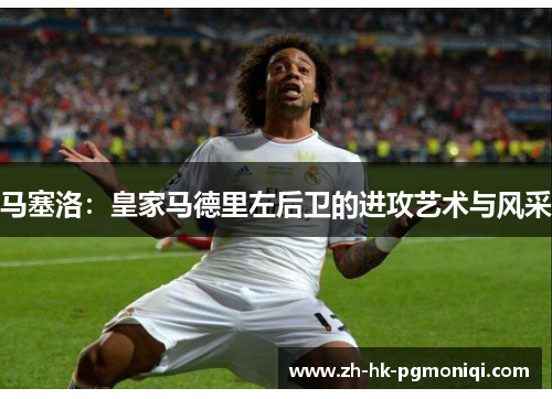 马塞洛:皇家马德里左后卫的进攻艺术与风采 马塞洛:皇家马德里左后卫的进攻艺术与风采