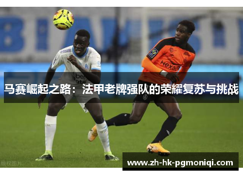 马赛崛起之路:法甲老牌强队的荣耀复苏与挑战 马赛崛起之路:法甲老牌强队的荣耀复苏与挑战