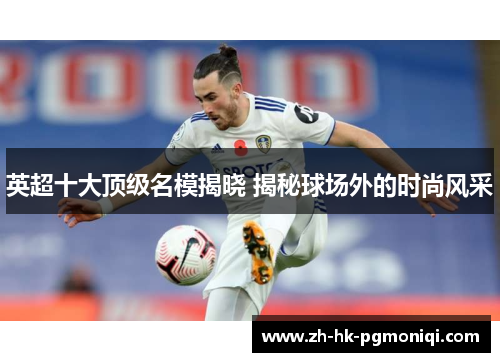 英超十大顶级名模揭晓 揭秘球场外的时尚风采 英超十大顶级名模揭晓 揭秘球场外的时尚风采